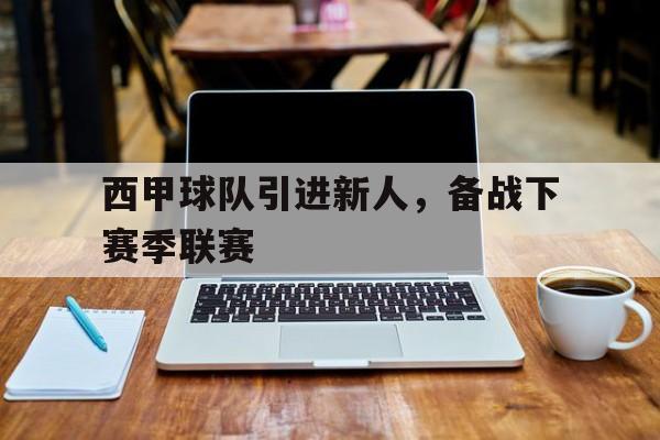 关于西甲球队引进新人，备战下赛季联赛的信息
