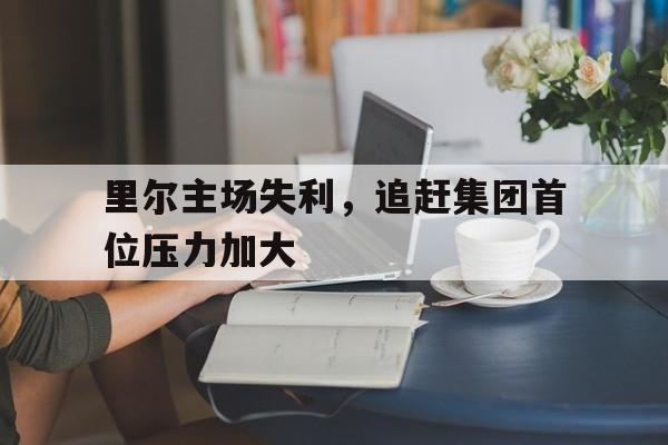 关于里尔主场失利，追赶集团首位压力加大的信息