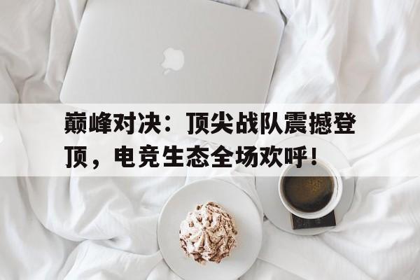 巅峰对决：顶尖战队震撼登顶，电竞生态全场欢呼！